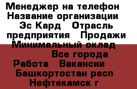 Менеджер на телефон › Название организации ­ Эс-Кард › Отрасль предприятия ­ Продажи › Минимальный оклад ­ 25 000 - Все города Работа » Вакансии   . Башкортостан респ.,Нефтекамск г.